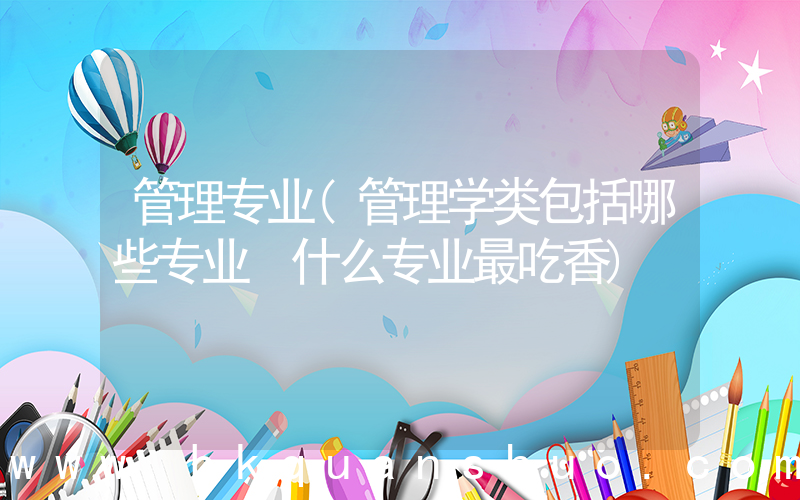 管理专业(管理学类包括哪些专业 什么专业最吃香)